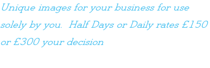 Unique images for your business for use  solely by you.  Half Days or Daily rates £150  or £300 your decision